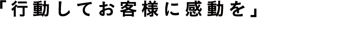「行動してお客様に感動を」　Impress customers with our actions.